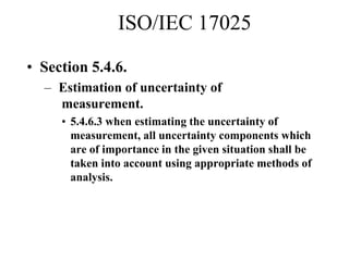 ISO/IEC 17025
• Section 5.4.6.
– Estimation of uncertainty of
measurement.
• 5.4.6.3 when estimating the uncertainty of
measurement, all uncertainty components which
are of importance in the given situation shall be
taken into account using appropriate methods of
analysis.
 