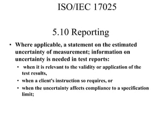 5.10 Reporting
• Where applicable, a statement on the estimated
uncertainty of measurement; information on
uncertainty is needed in test reports:
• when it is relevant to the validity or application of the
test results,
• when a client's instruction so requires, or
• when the uncertainty affects compliance to a specification
limit;
ISO/IEC 17025
 