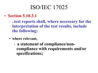 • Section 5.10.3.1
– ..test reports shall, where necessary for the
interpretation of the test results, include
the following:
• where relevant,
• a statement of compliance/non-
compliance with requirements and/or
specifications;
ISO/IEC 17025
 