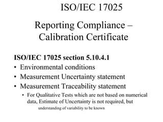 Reporting Compliance –
Calibration Certificate
ISO/IEC 17025 section 5.10.4.1
• Environmental conditions
• Measurement Uncertainty statement
• Measurement Traceability statement
• For Qualitative Tests which are not based on numerical
data, Estimate of Uncertainty is not required, but
understanding of variability to be known
ISO/IEC 17025
 