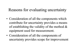 Reasons for evaluating uncertainty
• Consideration of all the components which
contribute for uncertainty provides a means
of establishing the validity of the method &
equipment used for measurement.
• Consideration of all the components of
uncertainty provides scope for improvement
 