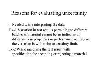 Reasons for evaluating uncertainty
• Needed while interpreting the data
Ex-1 Variation in test results pertaining to different
batches of material cannot be an indicator of
differences in properties or performance as long as
the variation is within the uncertainty limit.
Ex-2 While matching the test result with
specification for accepting or rejecting a material
 