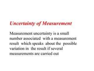 Uncertainty of Measurement
Measurement uncertainty is a small
number associated with a measurement
result which speaks about the possible
variation in the result if several
measurements are carried out
 