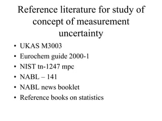 Reference literature for study of
concept of measurement
uncertainty
• UKAS M3003
• Eurochem guide 2000-1
• NIST tn-1247 mpc
• NABL – 141
• NABL news booklet
• Reference books on statistics
 