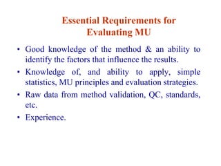 Essential Requirements for
Evaluating MU
• Good knowledge of the method & an ability to
identify the factors that influence the results.
• Knowledge of, and ability to apply, simple
statistics, MU principles and evaluation strategies.
• Raw data from method validation, QC, standards,
etc.
• Experience.
 