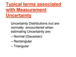 Typical terms associated
with Measurement
Uncertainty
Uncertainty Distributions that are
normally encountered when
estimating Uncertainty are:
– Normal (Gaussian)
– Rectangular
– Triangular
 
