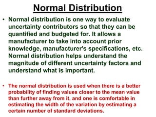 Normal Distribution
• Normal distribution is one way to evaluate
uncertainty contributors so that they can be
quantified and budgeted for. It allows a
manufacturer to take into account prior
knowledge, manufacturer's specifications, etc.
Normal distribution helps understand the
magnitude of different uncertainty factors and
understand what is important.
• The normal distribution is used when there is a better
probability of finding values closer to the mean value
than further away from it, and one is comfortable in
estimating the width of the variation by estimating a
certain number of standard deviations.
 