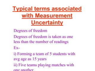Typical terms associated
with Measurement
Uncertainty
Degrees of freedom
Degrees of freedom is taken as one
less than the number of readings
Ex-
i) Forming a team of 5 students with
avg age as 15 years
ii) Five teams playing matches with
 