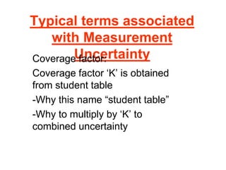 Typical terms associated
with Measurement
Uncertainty
Coverage factor:
Coverage factor ‘K’ is obtained
from student table
-Why this name “student table”
-Why to multiply by ‘K’ to
combined uncertainty
 