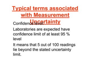 Typical terms associated
with Measurement
Uncertainty
Confidence level:
Laboratories are expected have
confidence limit of at least 95 %
level
It means that 5 out of 100 readings
lie beyond the stated uncertainty
limit.
 