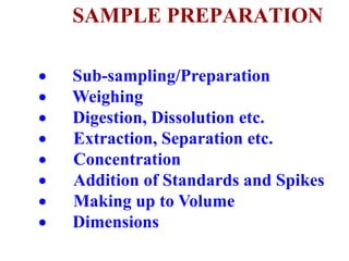 SAMPLE PREPARATION
 Sub-sampling/Preparation
 Weighing
 Digestion, Dissolution etc.
 Extraction, Separation etc.
 Concentration
 Addition of Standards and Spikes
 Making up to Volume
 Dimensions
 