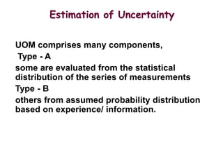 UOM comprises many components,
Type - A
some are evaluated from the statistical
distribution of the series of measurements
Type - B
others from assumed probability distribution
based on experience/ information.
Estimation of Uncertainty
 