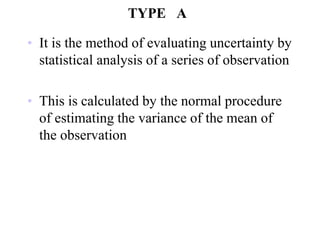 TYPE A
• It is the method of evaluating uncertainty by
statistical analysis of a series of observation
• This is calculated by the normal procedure
of estimating the variance of the mean of
the observation
 