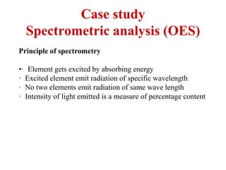 Case study
Spectrometric analysis (OES)
Principle of spectrometry
•· Element gets excited by absorbing energy
· Excited element emit radiation of specific wavelength
· No two elements emit radiation of same wave length
· Intensity of light emitted is a measure of percentage content
 