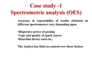 Case study -1
Spectrometric analysis (OES)
Accuracy & repeatability of results obtained on
different spectrometers vary depending upon
•Dispersive power of grating
•Type and quality of spark source
•Detection device used etc.,
The Analyst has little no control over these factors
 