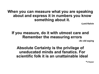 When you can measure what you are speaking
about and express it in numbers you know
something about it.
-Lord Kelvin
If you measure, do it with utmost care and
Remember the measuring errors
-An old saying
Absolute Certainty is the privilege of
uneducated minds and fanatics. For
scientific folk it is an unattainable ideal
-J Keyser
 
