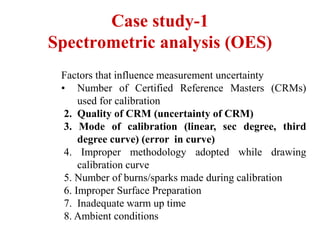 Case study-1
Spectrometric analysis (OES)
Factors that influence measurement uncertainty
• Number of Certified Reference Masters (CRMs)
used for calibration
2. Quality of CRM (uncertainty of CRM)
3. Mode of calibration (linear, sec degree, third
degree curve) (error in curve)
4. Improper methodology adopted while drawing
calibration curve
5. Number of burns/sparks made during calibration
6. Improper Surface Preparation
7. Inadequate warm up time
8. Ambient conditions
 