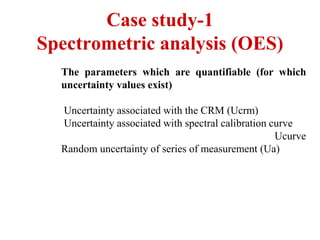 Case study-1
Spectrometric analysis (OES)
The parameters which are quantifiable (for which
uncertainty values exist)
Uncertainty associated with the CRM (Ucrm)
Uncertainty associated with spectral calibration curve
Ucurve
Random uncertainty of series of measurement (Ua)
 