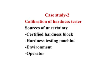 Case study-2
Calibration of hardness tester
Sources of uncertainty
-Certified hardness block
-Hardness testing machine
-Environment
-Operator
 