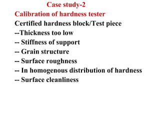 Case study-2
Calibration of hardness tester
Certified hardness block/Test piece
--Thickness too low
-- Stiffness of support
-- Grain structure
-- Surface roughness
-- In homogenous distribution of hardness
-- Surface cleanliness
 