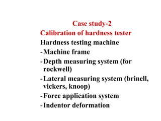 Case study-2
Calibration of hardness tester
Hardness testing machine
-Machine frame
-Depth measuring system (for
rockwell)
-Lateral measuring system (brinell,
vickers, knoop)
-Force application system
-Indentor deformation
 