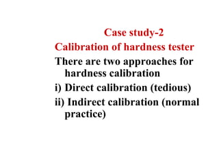 Case study-2
Calibration of hardness tester
There are two approaches for
hardness calibration
i) Direct calibration (tedious)
ii) Indirect calibration (normal
practice)
 