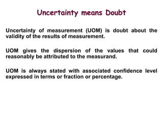 Uncertainty means Doubt
Uncertainty of measurement (UOM) is doubt about the
validity of the results of measurement.
UOM gives the dispersion of the values that could
reasonably be attributed to the measurand.
UOM is always stated with associated confidence level
expressed in terms or fraction or percentage.
 
