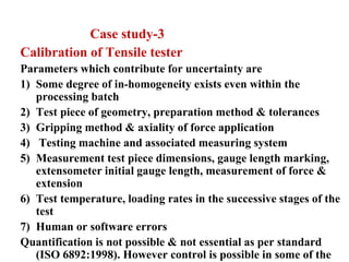 Case study-3
Calibration of Tensile tester
Parameters which contribute for uncertainty are
1) Some degree of in-homogeneity exists even within the
processing batch
2) Test piece of geometry, preparation method & tolerances
3) Gripping method & axiality of force application
4) Testing machine and associated measuring system
5) Measurement test piece dimensions, gauge length marking,
extensometer initial gauge length, measurement of force &
extension
6) Test temperature, loading rates in the successive stages of the
test
7) Human or software errors
Quantification is not possible & not essential as per standard
(ISO 6892:1998). However control is possible in some of the
 