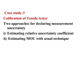 Case study-3
Calibration of Tensile tester
Two approaches for declaring measurement
uncertainty
i) Estimating relative uncertainty coefficient
ii) Estimating MOU with usual technique
 