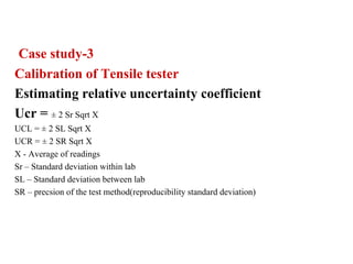 Case study-3
Calibration of Tensile tester
Estimating relative uncertainty coefficient
Ucr = ± 2 Sr Sqrt X
UCL = ± 2 SL Sqrt X
UCR = ± 2 SR Sqrt X
X - Average of readings
Sr – Standard deviation within lab
SL – Standard deviation between lab
SR – precsion of the test method(reproducibility standard deviation)
 