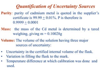 Purity: purity of cadmium metal is quoted in the supplier’s
certificate is 99.99 + 0.01%. P is therefore is
0.9999 + 0.0001
Mass: the mass of the Cd metal is determined by a tared
weighing, giving m = 0.10028g
Volume: The volume of the solution having three major
sources of uncertainty:
• Uncertainty in the certified internal volume of the flask.
• Variation in filling the flask to the mark.
• Temperature difference at which calibration was done and
used.
Quantification of Uncertainty Sources
 