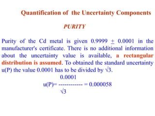 Quantification of the Uncertainty Components
PURITY
Purity of the Cd metal is given 0.9999 + 0.0001 in the
manufacturer's certificate. There is no additional information
about the uncertainty value is available, a rectangular
distribution is assumed. To obtained the standard uncertainty
u(P) the value 0.0001 has to be divided by 3.
0.0001
u(P)= ------------ = 0.000058
3
 
