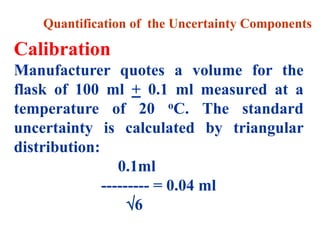 Quantification of the Uncertainty Components
Calibration
Manufacturer quotes a volume for the
flask of 100 ml + 0.1 ml measured at a
temperature of 20 oC. The standard
uncertainty is calculated by triangular
distribution:
0.1ml
--------- = 0.04 ml
6
 