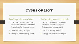TYPES OF MOT:
Bonding molecular orbitals
• BMO are a type of molecular
orbitals that are involved in the
formation of a chemical bond.
• Electron density is higher.
• Energy is comparatively lower.
Antibonding molecular orbitals
• ABMO are orbitals containing
electrons outside the region
between two atomic nuclei.
• Electron density is lower.
• Energy is comparatively higher.
 