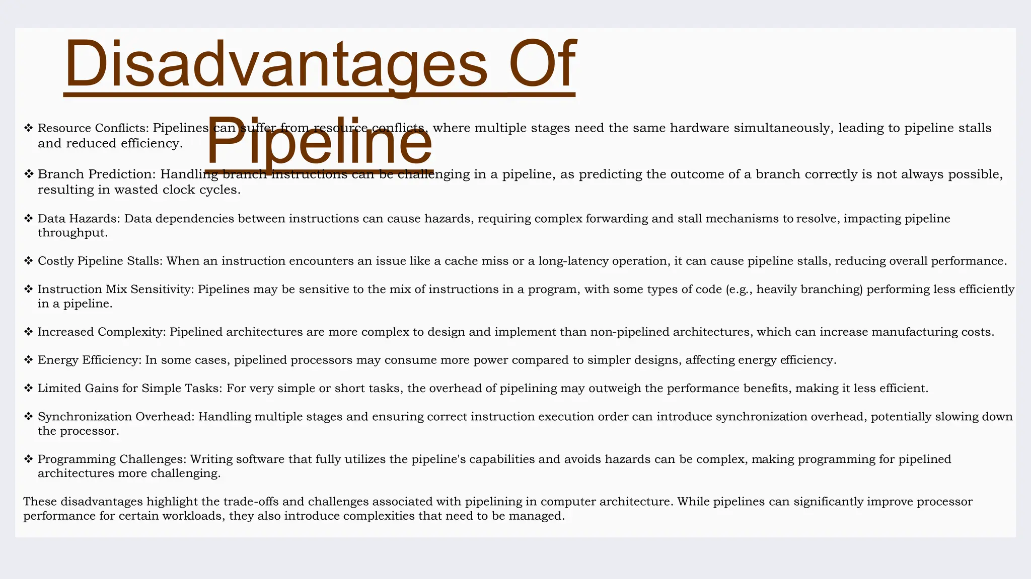 Disadvantages Of
Pipeline
 Resource Conflicts: Pipelines can suffer from resource conflicts, where multiple stages need the same hardware simultaneously, leading to pipeline stalls
and reduced efficiency.
 Branch Prediction: Handling branch instructions can be challenging in a pipeline, as predicting the outcome of a branch correctly is not always possible,
resulting in wasted clock cycles.
 Data Hazards: Data dependencies between instructions can cause hazards, requiring complex forwarding and stall mechanisms to resolve, impacting pipeline
throughput.
 Costly Pipeline Stalls: When an instruction encounters an issue like a cache miss or a long-latency operation, it can cause pipeline stalls, reducing overall performance.
 Instruction Mix Sensitivity: Pipelines may be sensitive to the mix of instructions in a program, with some types of code (e.g., heavily branching) performing less efficiently
in a pipeline.
 Increased Complexity: Pipelined architectures are more complex to design and implement than non-pipelined architectures, which can increase manufacturing costs.
 Energy Efficiency: In some cases, pipelined processors may consume more power compared to simpler designs, affecting energy efficiency.
 Limited Gains for Simple Tasks: For very simple or short tasks, the overhead of pipelining may outweigh the performance benefits, making it less efficient.
 Synchronization Overhead: Handling multiple stages and ensuring correct instruction execution order can introduce synchronization overhead, potentially slowing down
the processor.
 Programming Challenges: Writing software that fully utilizes the pipeline's capabilities and avoids hazards can be complex, making programming for pipelined
architectures more challenging.
These disadvantages highlight the trade-offs and challenges associated with pipelining in computer architecture. While pipelines can significantly improve processor
performance for certain workloads, they also introduce complexities that need to be managed.
 