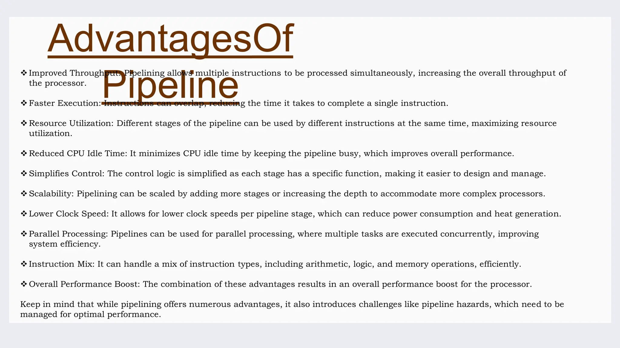 AdvantagesOf
Pipeline
 Improved Throughput: Pipelining allows multiple instructions to be processed simultaneously, increasing the overall throughput of
the processor.
 Faster Execution: Instructions can overlap, reducing the time it takes to complete a single instruction.
 Resource Utilization: Different stages of the pipeline can be used by different instructions at the same time, maximizing resource
utilization.
 Reduced CPU Idle Time: It minimizes CPU idle time by keeping the pipeline busy, which improves overall performance.
 Simplifies Control: The control logic is simplified as each stage has a specific function, making it easier to design and manage.
 Scalability: Pipelining can be scaled by adding more stages or increasing the depth to accommodate more complex processors.
 Lower Clock Speed: It allows for lower clock speeds per pipeline stage, which can reduce power consumption and heat generation.
 Parallel Processing: Pipelines can be used for parallel processing, where multiple tasks are executed concurrently, improving
system efficiency.
 Instruction Mix: It can handle a mix of instruction types, including arithmetic, logic, and memory operations, efficiently.
 Overall Performance Boost: The combination of these advantages results in an overall performance boost for the processor.
Keep in mind that while pipelining offers numerous advantages, it also introduces challenges like pipeline hazards, which need to be
managed for optimal performance.
 