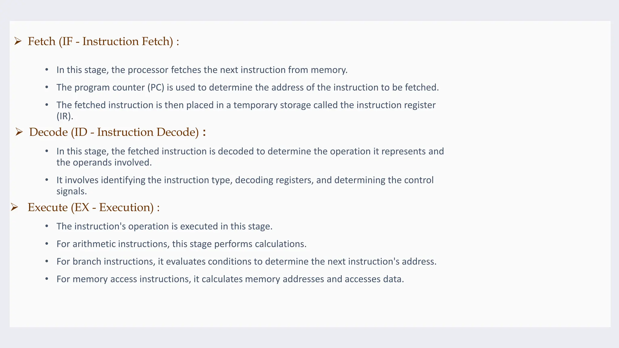 • In this stage, the processor fetches the next instruction from memory.
• The program counter (PC) is used to determine the address of the instruction to be fetched.
• The fetched instruction is then placed in a temporary storage called the instruction register
(IR).
• In this stage, the fetched instruction is decoded to determine the operation it represents and
the operands involved.
• It involves identifying the instruction type, decoding registers, and determining the control
signals.
• The instruction's operation is executed in this stage.
• For arithmetic instructions, this stage performs calculations.
• For branch instructions, it evaluates conditions to determine the next instruction's address.
• For memory access instructions, it calculates memory addresses and accesses data.
 Decode (ID - Instruction Decode) :
 Execute (EX - Execution) :
 Fetch (IF - Instruction Fetch) :
 