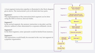 A four-segment instruction pipeline is illustrated in the block diagram
given above. The instructional cycle is divided into four parts:
Segment 1
The implementation of the instruction fetch segment can be done
using the FIFO or first-in, first-out buffer.
Segment 2
In the second segment, the memory instruction is decoded, and the
effective address is then determined in a separate arithmetic circuit.
Segment 3
In the third segment, some operands would be fetched from memory.
Segment 4
The instructions would finally be executed in the very last segment of
a pipeline organisation.
 