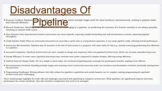 Disadvantages Of
Pipeline
 Resource Conflicts: Pipelines can suffer from resource conflicts, where multiple stages need the same hardware simultaneously, leading to pipeline stalls
and reduced efficiency.
 Branch Prediction: Handling branch instructions can be challenging in a pipeline, as predicting the outcome of a branch correctly is not always possible,
resulting in wasted clock cycles.
 Data Hazards: Data dependencies between instructions can cause hazards, requiring complex forwarding and stall mechanisms to resolve, impacting pipeline
throughput.
 Costly Pipeline Stalls: When an instruction encounters an issue like a cache miss or a long-latency operation, it can cause pipeline stalls, reducing overall performance.
 Instruction Mix Sensitivity: Pipelines may be sensitive to the mix of instructions in a program, with some types of code (e.g., heavily branching) performing less efficiently
in a pipeline.
 Increased Complexity: Pipelined architectures are more complex to design and implement than non-pipelined architectures, which can increase manufacturing costs.
 Energy Efficiency: In some cases, pipelined processors may consume more power compared to simpler designs, affecting energy efficiency.
 Limited Gains for Simple Tasks: For very simple or short tasks, the overhead of pipelining may outweigh the performance benefits, making it less efficient.
 Synchronization Overhead: Handling multiple stages and ensuring correct instruction execution order can introduce synchronization overhead, potentially slowing down
the processor.
 Programming Challenges: Writing software that fully utilizes the pipeline's capabilities and avoids hazards can be complex, making programming for pipelined
architectures more challenging.
These disadvantages highlight the trade-offs and challenges associated with pipelining in computer architecture. While pipelines can significantly improve processor
performance for certain workloads, they also introduce complexities that need to be managed.
 