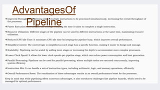 AdvantagesOf
Pipeline
 Improved Throughput: Pipelining allows multiple instructions to be processed simultaneously, increasing the overall throughput of
the processor.
 Faster Execution: Instructions can overlap, reducing the time it takes to complete a single instruction.
 Resource Utilization: Different stages of the pipeline can be used by different instructions at the same time, maximizing resource
utilization.
 Reduced CPU Idle Time: It minimizes CPU idle time by keeping the pipeline busy, which improves overall performance.
 Simplifies Control: The control logic is simplified as each stage has a specific function, making it easier to design and manage.
 Scalability: Pipelining can be scaled by adding more stages or increasing the depth to accommodate more complex processors.
 Lower Clock Speed: It allows for lower clock speeds per pipeline stage, which can reduce power consumption and heat generation.
 Parallel Processing: Pipelines can be used for parallel processing, where multiple tasks are executed concurrently, improving
system efficiency.
 Instruction Mix: It can handle a mix of instruction types, including arithmetic, logic, and memory operations, efficiently.
 Overall Performance Boost: The combination of these advantages results in an overall performance boost for the processor.
Keep in mind that while pipelining offers numerous advantages, it also introduces challenges like pipeline hazards, which need to be
managed for optimal performance.
 