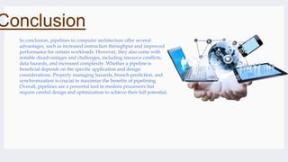 Conclusion
In conclusion, pipelines in computer architecture offer several
advantages, such as increased instruction throughput and improved
performance for certain workloads. However, they also come with
notable disadvantages and challenges, including resource conflicts,
data hazards, and increased complexity. Whether a pipeline is
beneficial depends on the specific application and design
considerations. Properly managing hazards, branch prediction, and
synchronization is crucial to maximize the benefits of pipelining.
Overall, pipelines are a powerful tool in modern processors but
require careful design and optimization to achieve their full potential.
 