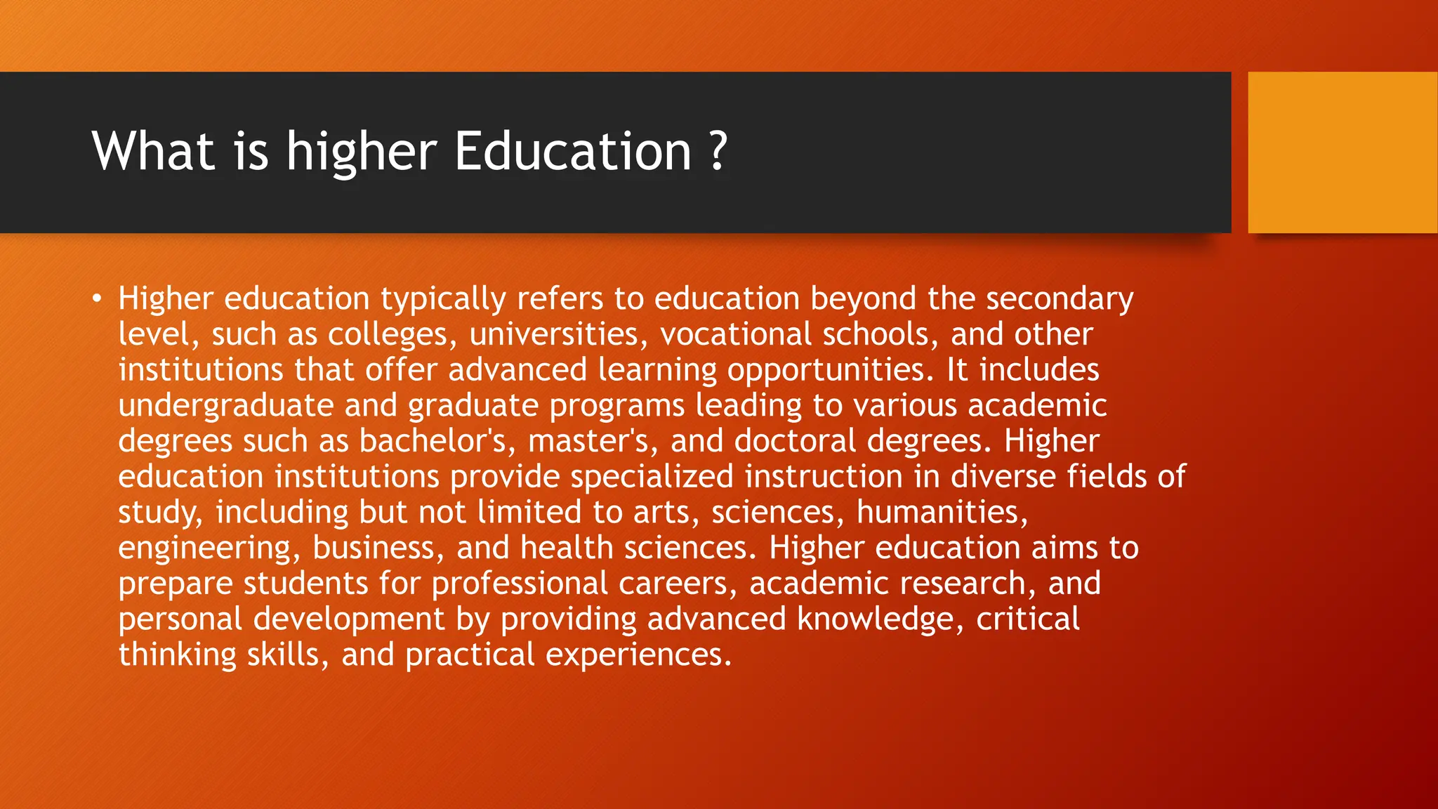 What is higher Education ?
• Higher education typically refers to education beyond the secondary
level, such as colleges, universities, vocational schools, and other
institutions that offer advanced learning opportunities. It includes
undergraduate and graduate programs leading to various academic
degrees such as bachelor's, master's, and doctoral degrees. Higher
education institutions provide specialized instruction in diverse fields of
study, including but not limited to arts, sciences, humanities,
engineering, business, and health sciences. Higher education aims to
prepare students for professional careers, academic research, and
personal development by providing advanced knowledge, critical
thinking skills, and practical experiences.
 