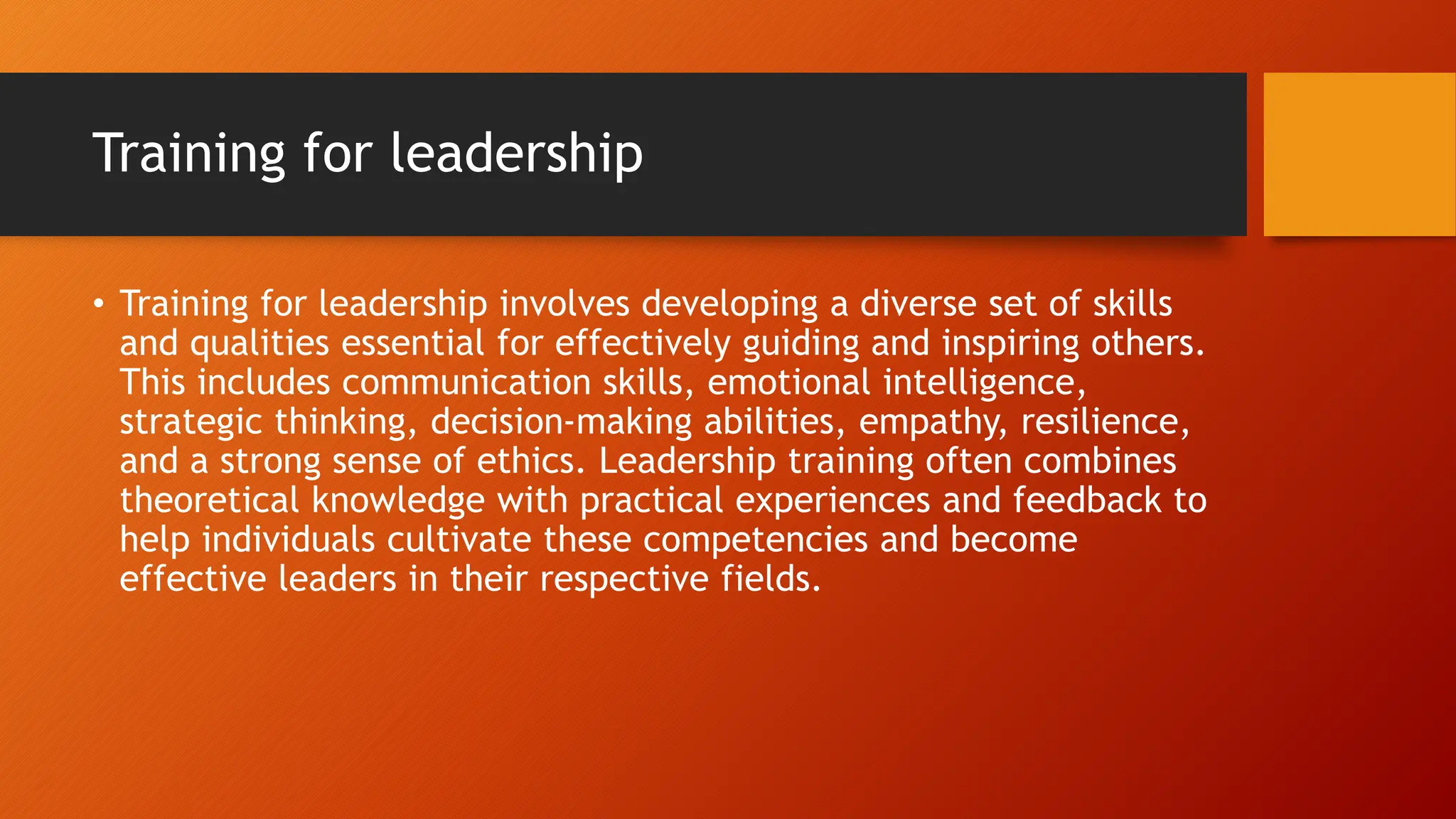 Training for leadership
• Training for leadership involves developing a diverse set of skills
and qualities essential for effectively guiding and inspiring others.
This includes communication skills, emotional intelligence,
strategic thinking, decision-making abilities, empathy, resilience,
and a strong sense of ethics. Leadership training often combines
theoretical knowledge with practical experiences and feedback to
help individuals cultivate these competencies and become
effective leaders in their respective fields.
 