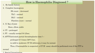 How is Haemophilia Diagnosed ?
1. By family history
2. Complete haemogram
Hb count – decreased
TLC – normal
DLC – normal
Platelets count – normal
3. X- Ray of joint
Knee, elbow, ankle
4. CT – prolonged
5. PT – usually normal (9-12)sec.
6. APTT(Activated partial thromboplastin time ) –
prolonged 2-3 times (26*3 )sec.
in mild to moderate CF IX deficiency, it may be normal.
Thus, if haemophilia is suspected, a CF IX assay should be performed even if the PTT is
normal
 