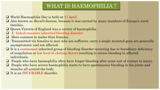 WHAT IS HAEMOPHILIA ?
 World Haemophilia Day is held on 17 April.
 Also known as Royal’s disease, because it was carried by many members of Europe’s royal
families.
 Queen Victoria of England was a carrier of haemophilia.
 X- linked recessive inherited bleeding disorder
 More common in males than females.
 Transmitted via females to men who are sufferers, carry a single mutated gene are generally
asymptomatic and not affected.
 It is a commonest inherited group of bleeding disorder occurring due to hereditary deficiency
of coagulation or low level of clotting factors resulting in excess bleeding in affected
individuals.
 People who have haemophilia often have longer bleeding after some sort of contact to injury.
 People who have severe haemophilia starts to have spontaneous bleeding in the joints and
muscles all around the body.
 It is an INCURABLE disorder.
 