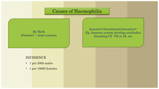 Causes of Haemophilia
By Birth
(Genetic) :– most common
Acquired (Autoimmune/mutation):-
Eg. Immune system develops antibodies
Attacking CF VII or IX, etc.
INCIDENCE
• 1 per 5000 males
• 1 per 10000 females
 