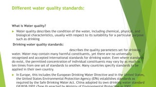 Different water quality standards:
What is Water quality?
 Water quality describes the condition of the water, including chemical, physical, and
biological characteristics, usually with respect to its suitability for a particular purpose
such as drinking
Drinking water quality standards:
describes the quality parameters set for drinking
water. Water may contain many harmful constituents, yet there are no universally
recognized and accepted international standards for drinking water. Even where standards
do exist, the permitted concentration of individual constituents may vary by as much as
ten times from one set of standards to another. Many countries specify standards to be
applied in their own country.
 In Europe, this includes the European Drinking Water Directive and in the United States,
the United States Environmental Protection Agency (EPA) establishes standards as
required by the Safe Drinking Water Act. China adopted its own drinking water standard
 