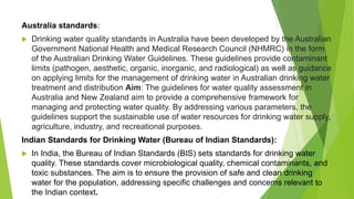 Australia standards:
 Drinking water quality standards in Australia have been developed by the Australian
Government National Health and Medical Research Council (NHMRC) in the form
of the Australian Drinking Water Guidelines. These guidelines provide contaminant
limits (pathogen, aesthetic, organic, inorganic, and radiological) as well as guidance
on applying limits for the management of drinking water in Australian drinking water
treatment and distribution Aim: The guidelines for water quality assessment in
Australia and New Zealand aim to provide a comprehensive framework for
managing and protecting water quality. By addressing various parameters, the
guidelines support the sustainable use of water resources for drinking water supply,
agriculture, industry, and recreational purposes.
Indian Standards for Drinking Water (Bureau of Indian Standards):
 In India, the Bureau of Indian Standards (BIS) sets standards for drinking water
quality. These standards cover microbiological quality, chemical contaminants, and
toxic substances. The aim is to ensure the provision of safe and clean drinking
water for the population, addressing specific challenges and concerns relevant to
the Indian context.
 