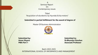 A
Seminar Report
On
Contemporary issues
Titled
“Acquisition of ola electric by Hyundai & kia motors”
Submitted in partial fulfillment for the award of degree of
Master Of Business Administration
Submitted by:
Aman Shyara
MBA Part 1
Submitted to:
Dr.Bhumija Chouhan
Associate Professor
Batch 2023-2025
INTERNATIONAL SCHOOL OF INFORMATICS AND MANAGEMENT
 