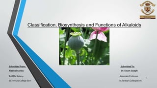 Classification, Biosynthesis and Functions of Alkaloids
Submitted From: SubmittedTo:
Aleena Stanley Dr. Elsam Joseph
1stMSc Botany Associate Professor
St.Teresa’s College Ekm St.Teresa’s College Ekm
1
 